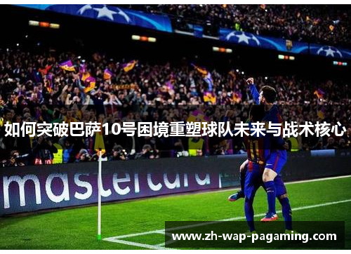 如何突破巴萨10号困境重塑球队未来与战术核心