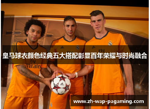 皇马球衣颜色经典五大搭配彰显百年荣耀与时尚融合 皇马球衣颜色经典五大搭配彰显百年荣耀与时尚融合