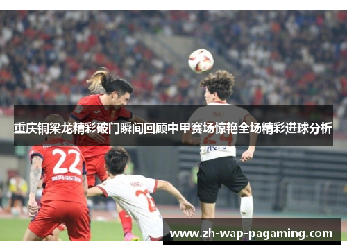 重庆铜梁龙精彩破门瞬间回顾中甲赛场惊艳全场精彩进球分析
