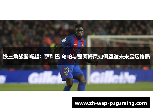 铁三角战略崛起:萨利巴 乌帕与楚阿梅尼如何塑造未来足坛格局 铁三角战略崛起:萨利巴 乌帕与楚阿梅尼如何塑造未来足坛格局