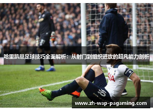 哈里凯恩足球技巧全面解析：从射门到组织进攻的超凡能力剖析