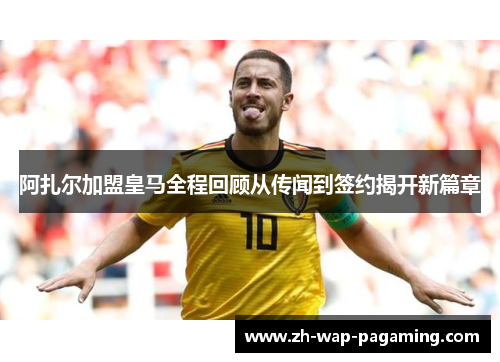 阿扎尔加盟皇马全程回顾从传闻到签约揭开新篇章