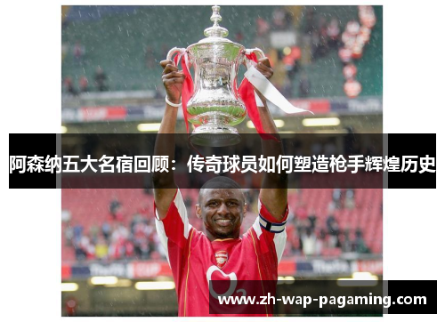 阿森纳五大名宿回顾:传奇球员如何塑造枪手辉煌历史 阿森纳五大名宿回顾:传奇球员如何塑造枪手辉煌历史