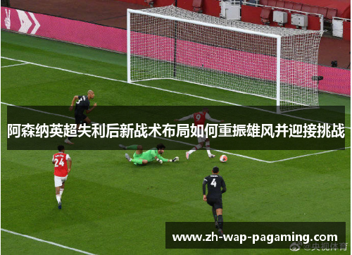 阿森纳英超失利后新战术布局如何重振雄风并迎接挑战 阿森纳英超失利后新战术布局如何重振雄风并迎接挑战