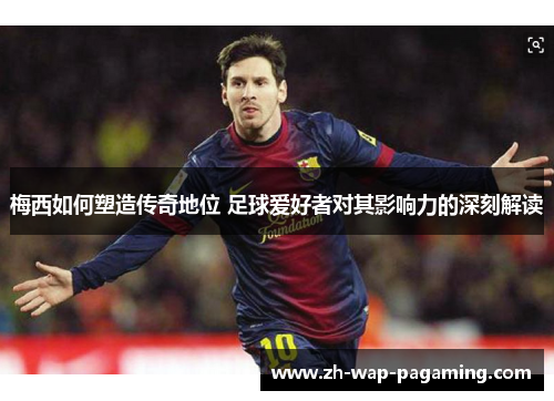 梅西如何塑造传奇地位 足球爱好者对其影响力的深刻解读