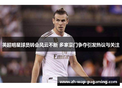 英超明星球员转会风云不断 多家豪门争夺引发热议与关注