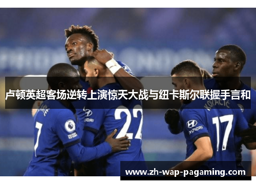 卢顿英超客场逆转上演惊天大战与纽卡斯尔联握手言和