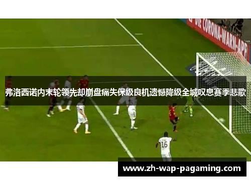 弗洛西诺内末轮领先却崩盘痛失保级良机遗憾降级全城叹息赛季悲歌 弗洛西诺内末轮领先却崩盘痛失保级良机遗憾降级全城叹息赛季悲歌