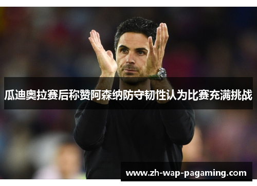 瓜迪奥拉赛后称赞阿森纳防守韧性认为比赛充满挑战 瓜迪奥拉赛后称赞阿森纳防守韧性认为比赛充满挑战