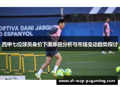 西甲七位球员身价下滑原因分析与市场变动趋势探讨 西甲七位球员身价下滑原因分析与市场变动趋势探讨