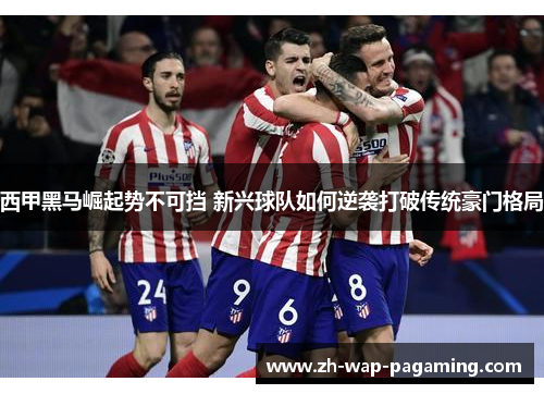 西甲黑马崛起势不可挡 新兴球队如何逆袭打破传统豪门格局 西甲黑马崛起势不可挡 新兴球队如何逆袭打破传统豪门格局