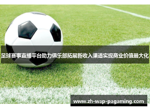 足球赛事直播平台助力俱乐部拓展新收入渠道实现商业价值最大化